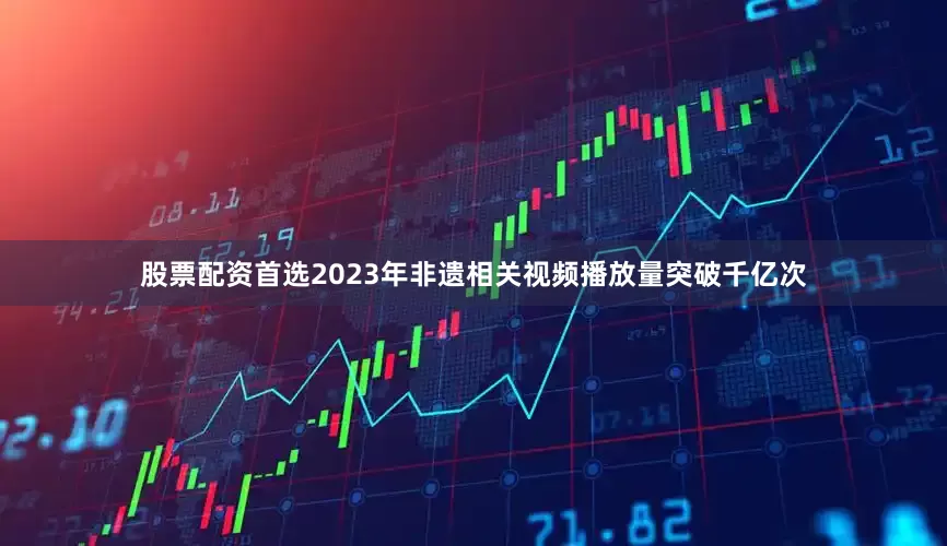 股票配资首选2023年非遗相关视频播放量突破千亿次
