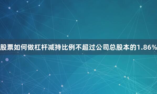 股票如何做杠杆减持比例不超过公司总股本的1.86%