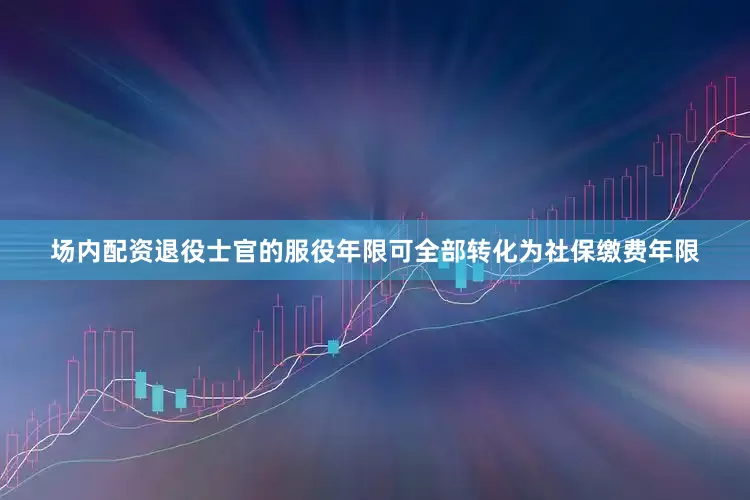 场内配资退役士官的服役年限可全部转化为社保缴费年限
