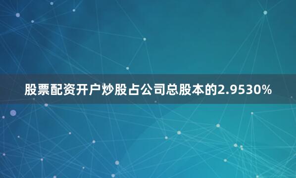 股票配资开户炒股占公司总股本的2.9530%