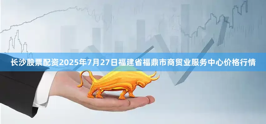 长沙股票配资2025年7月27日福建省福鼎市商贸业服务中心价格行情