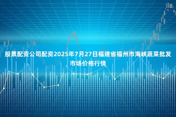 股票配资公司配资2025年7月27日福建省福州市海峡蔬菜批发市场价格行情