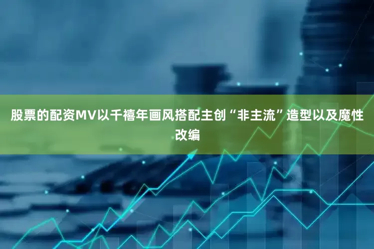 股票的配资MV以千禧年画风搭配主创“非主流”造型以及魔性改编