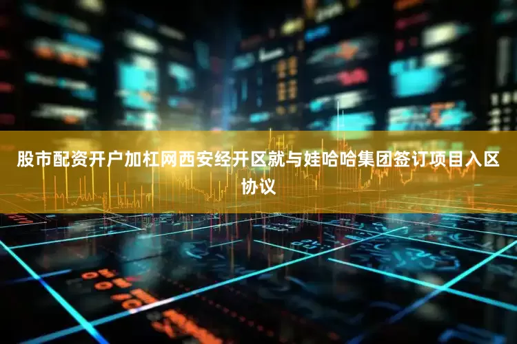 股市配资开户加杠网西安经开区就与娃哈哈集团签订项目入区协议